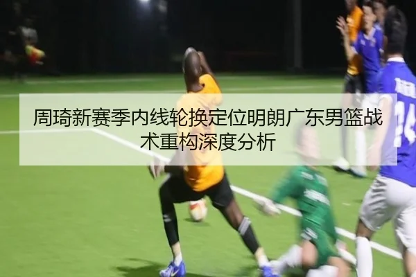 周琦新赛季内线轮换定位明朗广东男篮战术重构深度分析